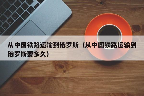 从中国铁路运输到俄罗斯（从中国铁路运输到俄罗斯要多久）