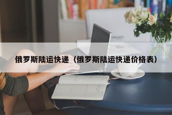 俄罗斯陆运快递（俄罗斯陆运快递价格表）