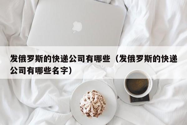 发俄罗斯的快递公司有哪些（发俄罗斯的快递公司有哪些名字）