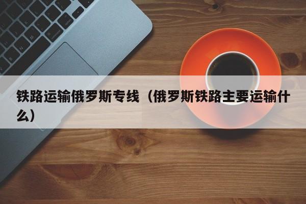 铁路运输俄罗斯专线（俄罗斯铁路主要运输什么）